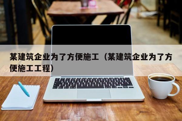 KAIYUN体育官方网站全站入口-某建筑企业为了方便施工（某建筑企业为了方便施工工程）