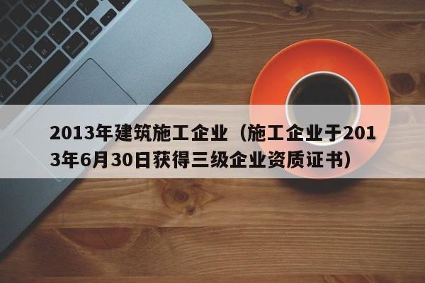 KAIYUN体育官方网站全站入口-2013年建筑施工企业（施工企业于2013年6月30日获得三级企业资质证书）
