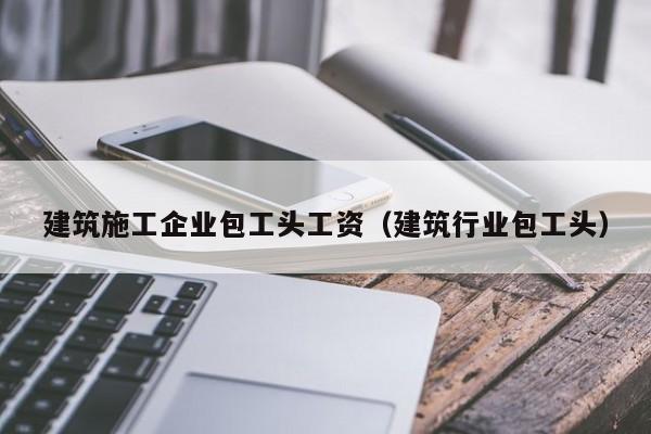 KAIYUN体育官方网站全站入口-建筑施工企业包工头工资（建筑行业包工头）