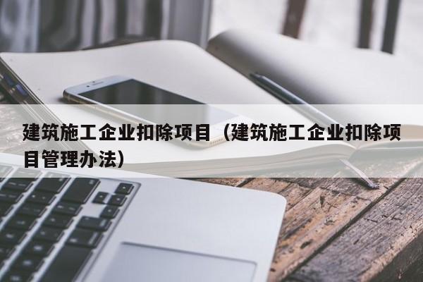 KAIYUN体育官方网站全站入口-建筑施工企业扣除项目（建筑施工企业扣除项目管理办法）