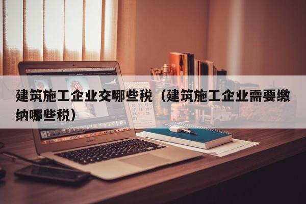 KAIYUN体育官方网站全站入口-建筑施工企业交哪些税（建筑施工企业需要缴纳哪些税）