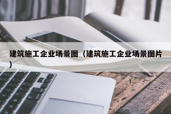 KAIYUN体育官方网站全站入口-建筑施工企业场景图（建筑施工企业场景图片）