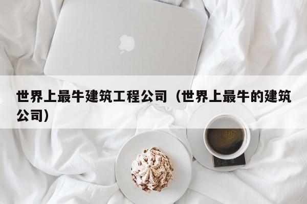 KAIYUN体育官方网站全站入口-世界上最牛建筑工程公司（世界上最牛的建筑公司）
