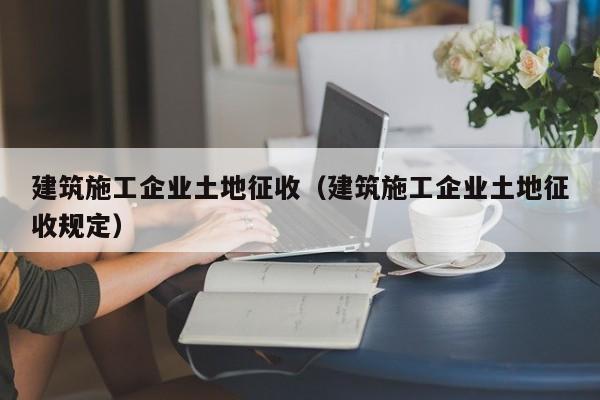 KAIYUN体育官方网站全站入口-建筑施工企业土地征收（建筑施工企业土地征收规定）