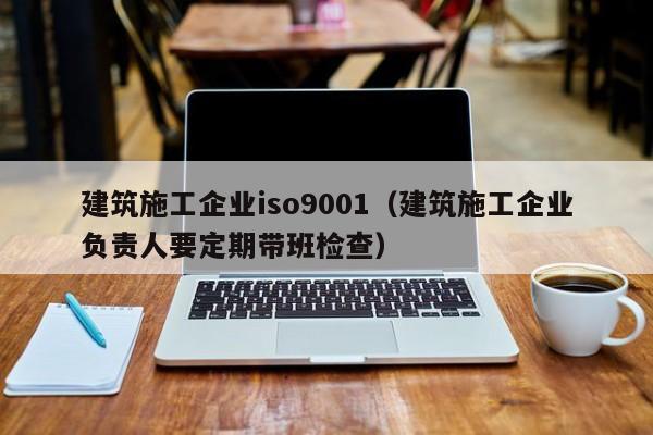 KAIYUN体育官方网站全站入口-建筑施工企业iso9001（建筑施工企业负责人要定期带班检查）