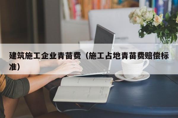KAIYUN体育官方网站全站入口-建筑施工企业青苗费（施工占地青苗费赔偿标准）