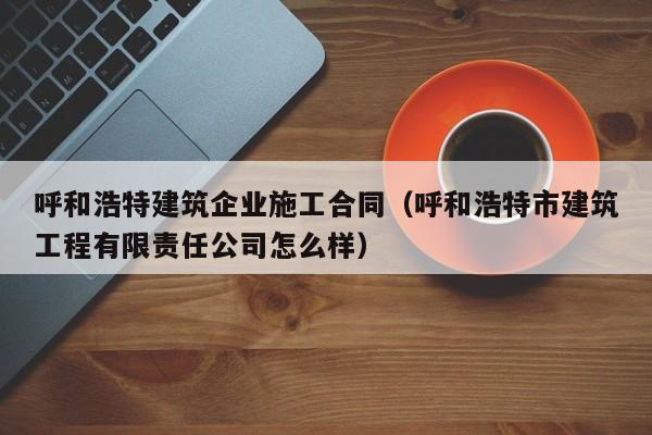 KAIYUN体育官方网站全站入口-呼和浩特建筑企业施工合同（呼和浩特市建筑工程有限责任公司怎么样）