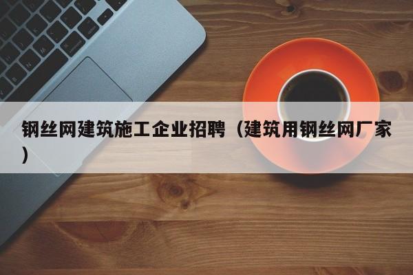 KAIYUN体育官方网站全站入口-钢丝网建筑施工企业招聘（建筑用钢丝网厂家）
