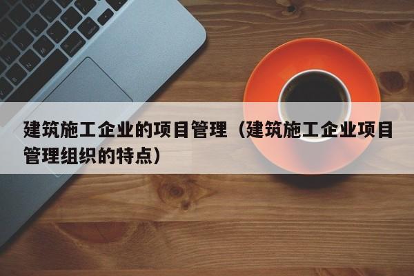 KAIYUN体育官方网站全站入口-建筑施工企业的项目管理（建筑施工企业项目管理组织的特点）
