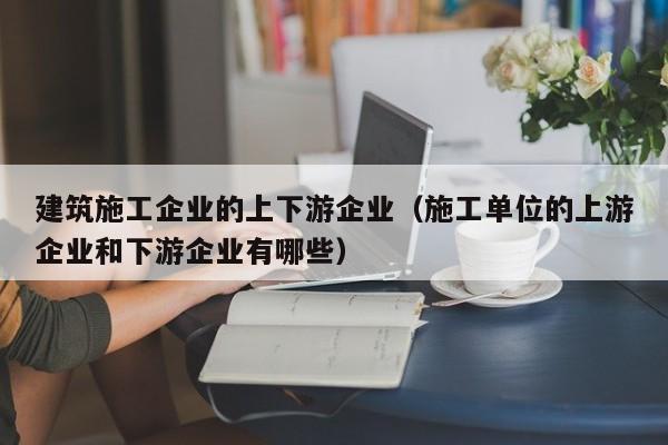 KAIYUN体育官方网站全站入口-建筑施工企业的上下游企业（施工单位的上游企业和下游企业有哪些）