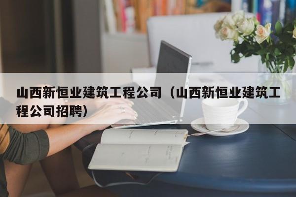 KAIYUN体育官方网站全站入口-山西新恒业建筑工程公司（山西新恒业建筑工程公司招聘）