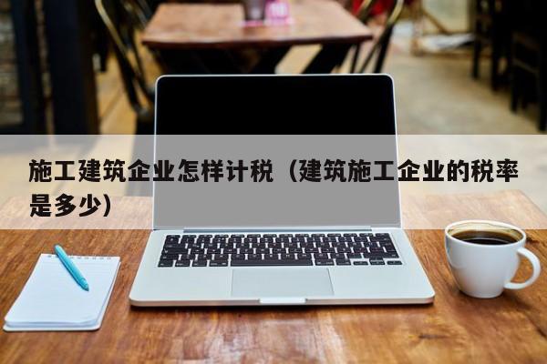 KAIYUN体育官方网站全站入口-施工建筑企业怎样计税（建筑施工企业的税率是多少）