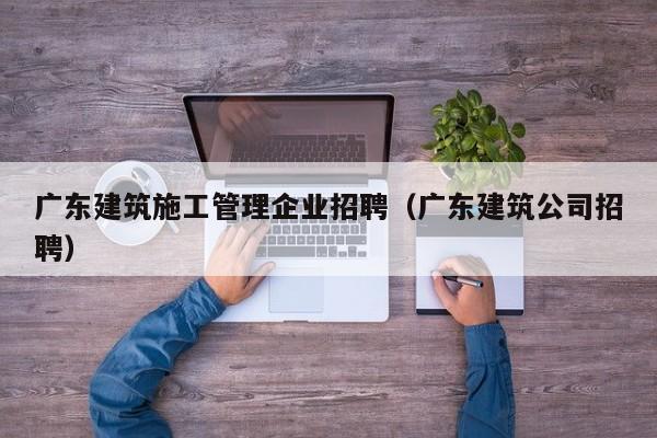 KAIYUN体育官方网站全站入口-广东建筑施工管理企业招聘（广东建筑公司招聘）