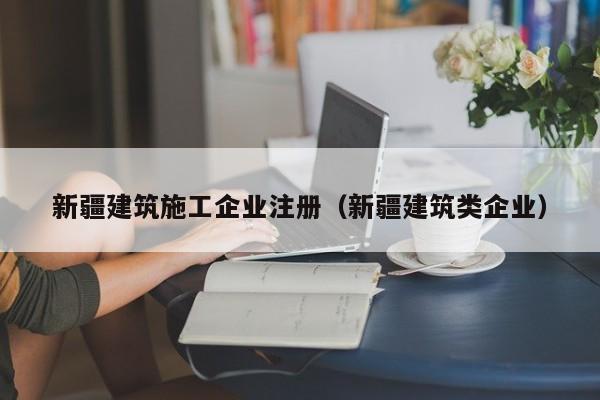 KAIYUN体育官方网站全站入口-新疆建筑施工企业注册（新疆建筑类企业）