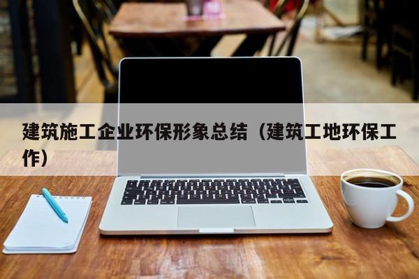 KAIYUN体育官方网站全站入口-建筑施工企业环保形象总结（建筑工地环保工作）