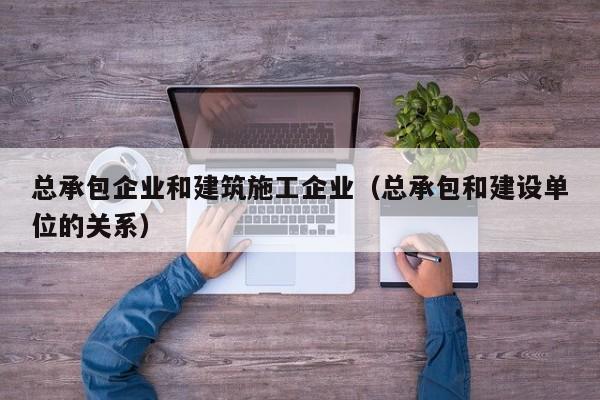 KAIYUN体育官方网站全站入口-总承包企业和建筑施工企业（总承包和建设单位的关系）