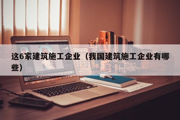 KAIYUN体育官方网站全站入口-这6家建筑施工企业（我国建筑施工企业有哪些）