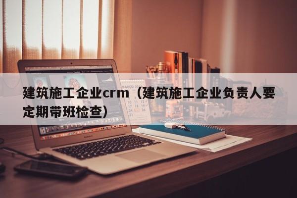 KAIYUN体育官方网站全站入口-建筑施工企业crm（建筑施工企业负责人要定期带班检查）