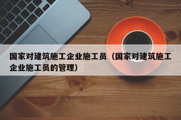 KAIYUN体育官方网站全站入口-国家对建筑施工企业施工员（国家对建筑施工企业施工员的管理）