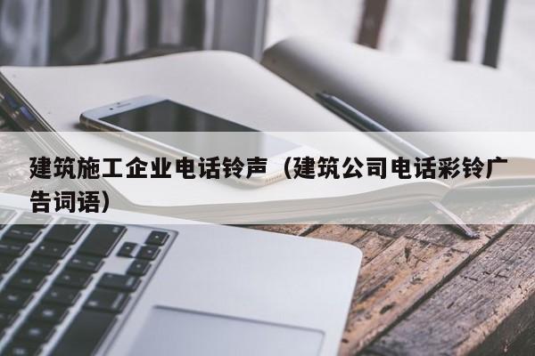 KAIYUN体育官方网站全站入口-建筑施工企业电话铃声（建筑公司电话彩铃广告词语）