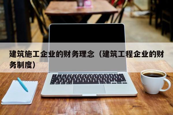 KAIYUN体育官方网站全站入口-建筑施工企业的财务理念（建筑工程企业的财务制度）