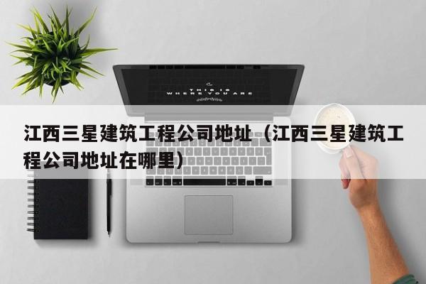 KAIYUN体育官方网站全站入口-江西三星建筑工程公司地址（江西三星建筑工程公司地址在哪里）
