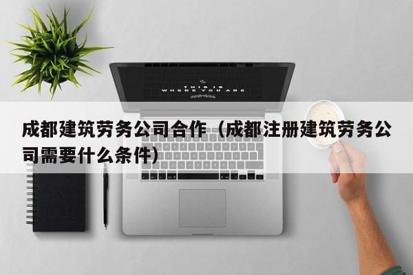 KAIYUN体育官方网站全站入口-成都建筑劳务公司合作（成都注册建筑劳务公司需要什么条件）