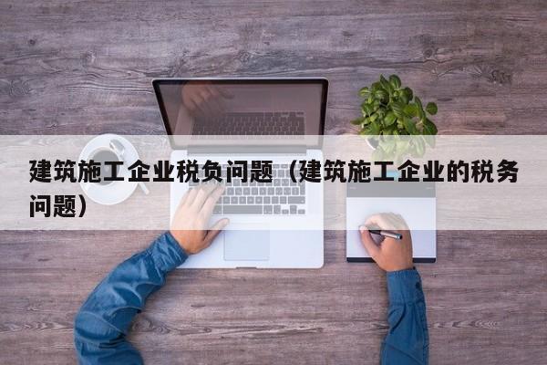 KAIYUN体育官方网站全站入口-建筑施工企业税负问题（建筑施工企业的税务问题）